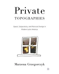 Private Topographies: Space, Subjectivity, And Political Change In Modern Latin America