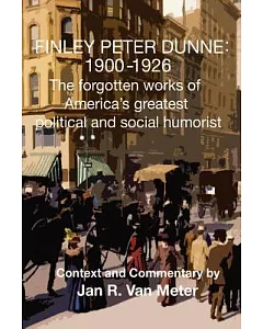 Finley Peter Dunne 1900-1926: The Forgotten Works of Finley Peter Dunne, America’s Greatest Political and Social Humorist