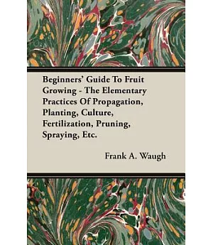 Beginners’ Guide to Fruit Growing: The Elementary Practices of Propagation, Planting, Culture, Fertilization, Pruning, Spraying