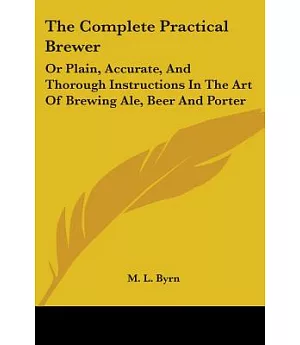 The Complete Practical Brewer, or Plain, Accurate, and Thorough Instructions in the Art of Brewing Ale, Beer and Porter