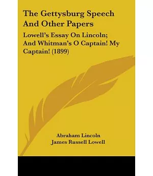 The Gettysburg Speech And Other Papers: Lowell’s Essay on Lincoln, and Whitman’s O Captain! My Captain!