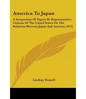 America To Japan: A Symposium of Papers by Representative Citizens of the United States on the Relations Between Japan and Ameri