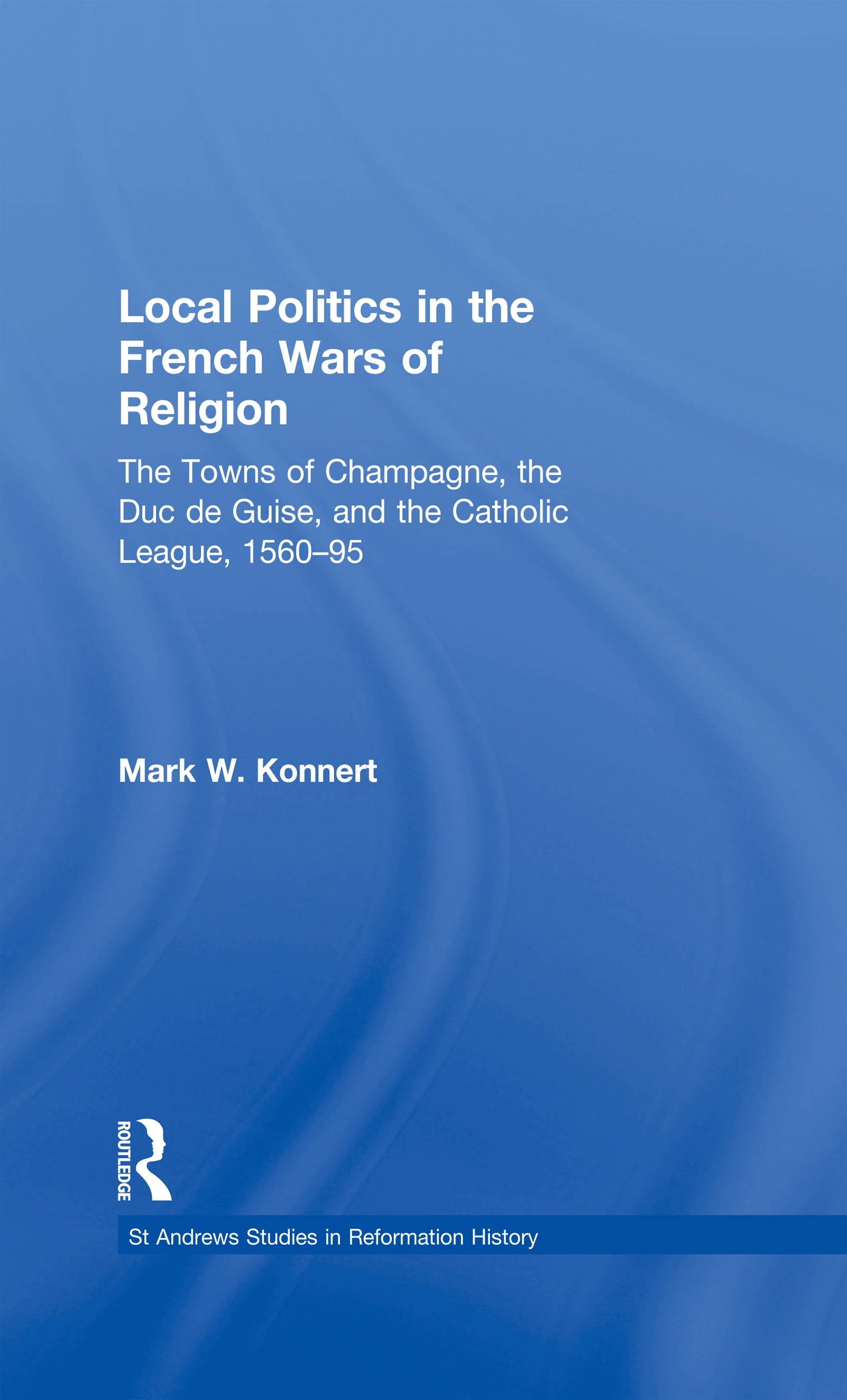 Local Politics in the French Wars of Religion: The Towns of Champagne, the Duc De Guise, And the Catholic League, 156095