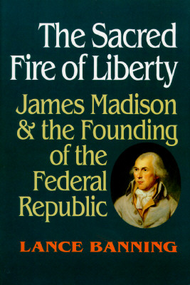 The Sacred Fire of Liberty: James Madison and the Founding of the Federal Republic