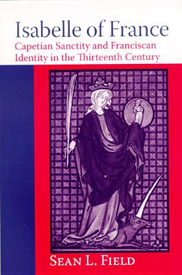 Isabelle of France: Capetian Sanctity And Franciscan Identity in the Thirteenth Century