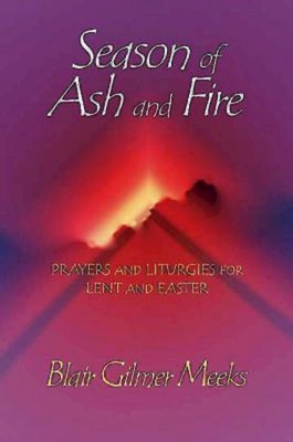 Season of Ash and Fire: Prayers and Liturgies for Lent and Easter