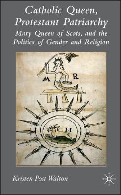 Catholic Queen, Protestant Patriarchy: Mary Queen of Scots and the Politics of Gender and Religion