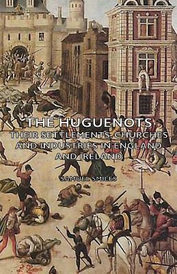 The Huguenots: Their Settlements, Churches and Industries in England and Ireland