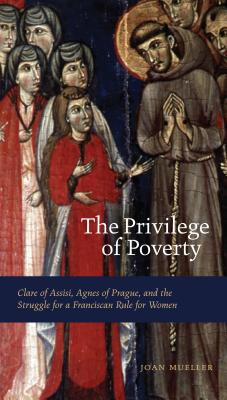 The Privilege Of Poverty: Clare of Assisi, Agnes of Prague, and the Struggle for a Fanciscan Rule for Women