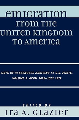 Emigration from the United Kingdom to America: Lists of Passengers Arriving at U.S. Ports, Volume 5: April 1872 - July 1872