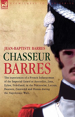 Chasseur Barres: The Experiences of a French Infantryman of the Imperial Guard at Austerlitz, Jena, Eylau, Friedland, in the Pen