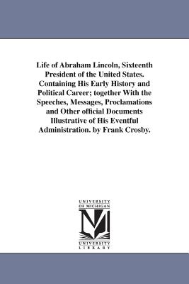 Life of Abraham Lincoln, Sixteenth President of the United States, Containing His Early History and Political Career, together With the Speeches, Messages, Proclamations and Other official Documents Illustrative of His Eventful Administration