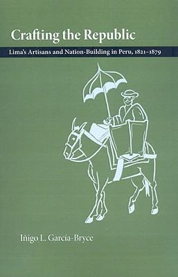 Crafting the Republic: Lima’s Artisans and Nation-Building in Peru, 1821-1879