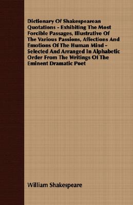 Dictionary Of Shakespearean Quotations - Exhibiting The Most Forcible Passages, Illustrative Of The Various Passions, Affections And Emotions Of The Human Mind - Selected And Arranged In Alphabetic Order From The Writings Of The Eminent Dramatic Poet