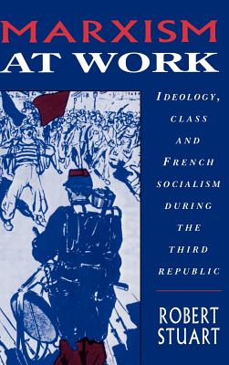 Marxism at Work: Ideology, Class and French Socialism During the Third Republic