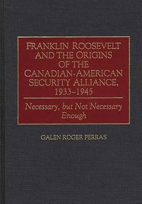 Franklin Roosevelt and the Origins of the Canadian-American Security Alliance, 1933-1945: Necessary, but Not Necessary Enough