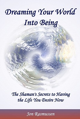 Dreaming Your World Into Being: The Shaman’s Secrets to Having the Life You Desire Now