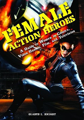 Female Action Heroes: A Guide to Women in Comics, Video Games, Film, and Television