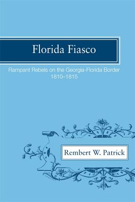 Florida Fiasco: Rampant Rebels on the Georgia-florida Border, 1810-1815