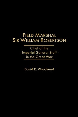 Field Marshal Sir William Robertson: Chief of the Imperial Staff in the Great War