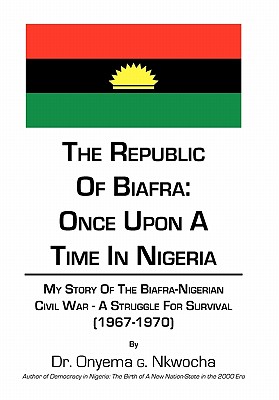 The Republic of Biafra- Once upon a Time in Nigeria: My Story of the Biafra-nigerian Civil War -a Struggle for Survival 1967-197