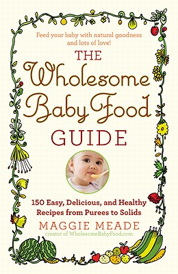 The Wholesome Baby Food Guide: Over 150 Easy, Delicious, and Healthy Recipes from Purees to Solids