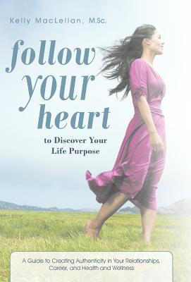Follow Your Heart to Discover Your Life Purpose: A Guide to Creating Authenticity in Your Relationships, Career, and Health and Wellness