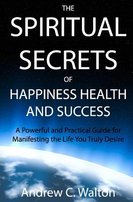 The Spiritual Secrets of Happiness Health and Success: A Powerful and Practical Guide for Manifesting the Life You Truly Desire