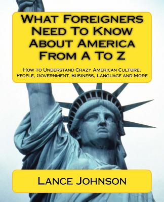 What Foreigners Need to Know About America from A to Z: How to Understand Crazy American Culture, People, Government, Business,