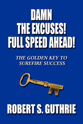 Damn the Excuses! Full Speed Ahead!: The Golden Key to Surefire Success