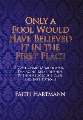 Only a Fool Would Have Believed It in the First Place: A Cautionary Memoir About Damaging Relationships Within Religious Homes a