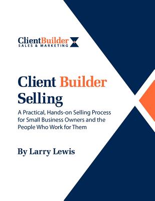 Client Builder Selling: A Practical, Hands-On Selling Process for Small Business Owners and the People Who Work for Them