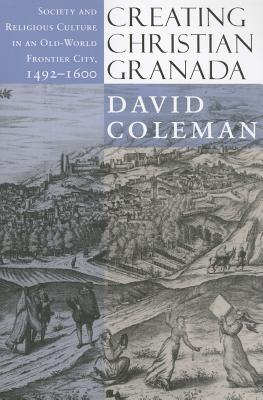 Creating Christian Granada: Society and Religious Culture in an Old-World Frontier City, 1492-1600