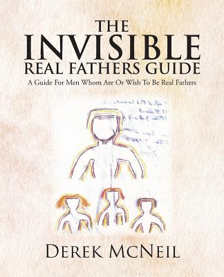 The Invisible Real Fathers Guide: A Guide for Men Whom Are or Wish to Be Real Fathers