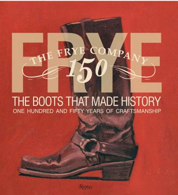 Frye: The Boots That Made History: One Hundred and Fifty Years of Craftsmanship