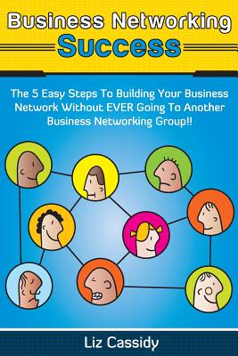 Business Networking Success: The 5 Easy Steps to Building Your Business Network Without EVER Going to Another Business Networkin