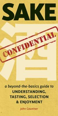 Sake Confidential: A beyond-the-basics guide to Understanding, Tasting, Selection, & Enjoyment