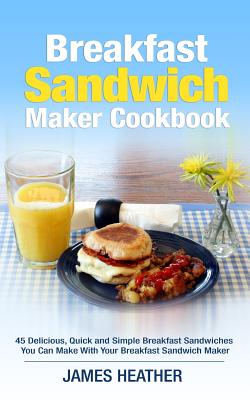 Breakfast Sandwich Maker Cookbook: 45 Delicious, Quick and Simple Breakfast Sandwiches You Can Make With Your Breakfast Sandwich