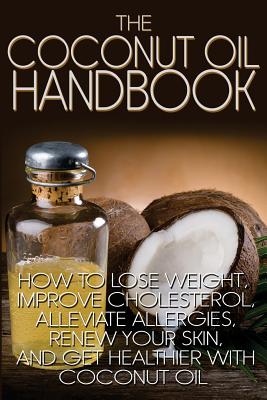 The Coconut Oil Handbook: How to Lose Weight, Improve Cholesterol, Alleviate Allergies, Renew Your Skin, and Get Healthier With