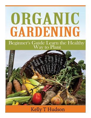 Organic Gardening Beginner’s Guide: Learn the Healthy Way to Plant