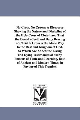 No Cross, No Crown: A Discourse Shewing the Nature and Discipline of the Holy Cross of Christ, and That the Denial of Self and D