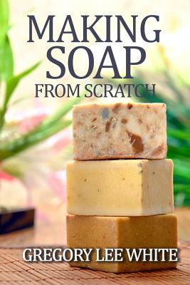 Making Soap from Scratch: How to Make Handmade Soap--A Beginners Guide and Beyond