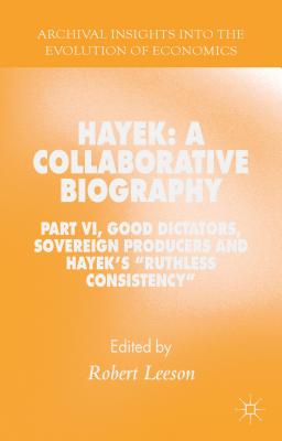 Hayek: A Collaborative Biography: Good Dictators, Sovereign Producers and Hayek’s ’Ruthless Consistency’