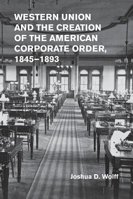 Western Union and the Creation of the American Corporate Order, 1845-1893