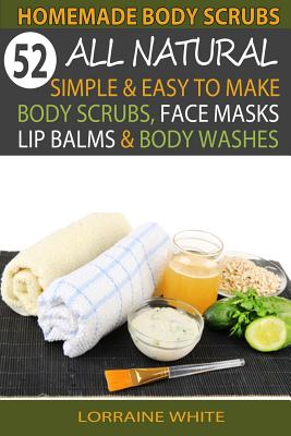 Homemade Body Scrubs: 52 All Natural, Simple & Easy to Make Body Scrubs, Face Masks, Lip Balms & Body Washes Book