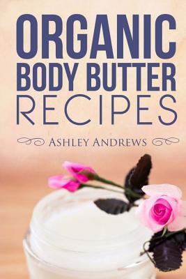 Organic Body Butter Recipes: Easy, Homemade Recipes That Will Leave You With Beautiful, Nourished Skin