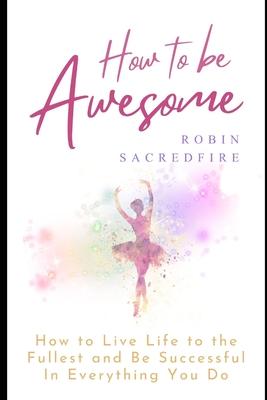 How to Be Awesome: How to Live Life to the Fullest and Be Successful in Everything You Do