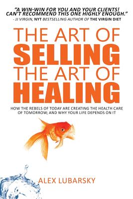 The Art of Selling the Art of Healing: How the Rebels of Today Are Creating the Health Care of Tomorrow; and Why Your Life Depen