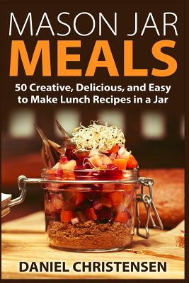 Mason Jar Meals: 50 Creative, Delicious, and Easy to Make Lunch Recipes in a Jar