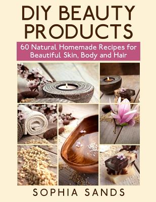 Diy Beauty Products: 60 Natural Homemade Recipes for Beautiful Skin, Body and Hair